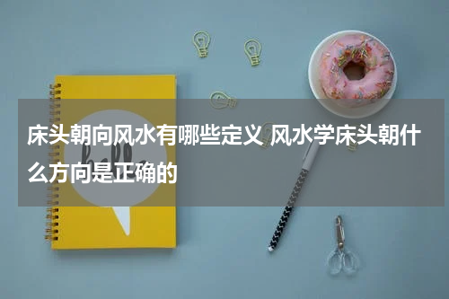 床头朝向风水有哪些定义 风水学床头朝什么方向是正确的