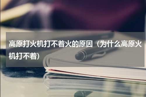高原打火机打不着火的原因（为什么高原火机打不着）