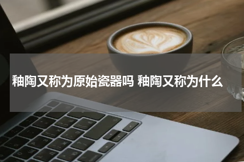 釉陶又称为原始瓷器吗 釉陶又称为什么