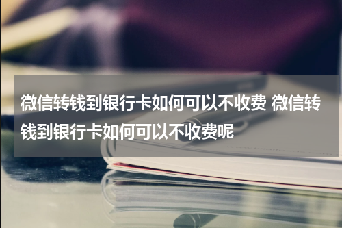 微信转钱到银行卡如何可以不收费 微信转钱到银行卡如何可以不收费呢