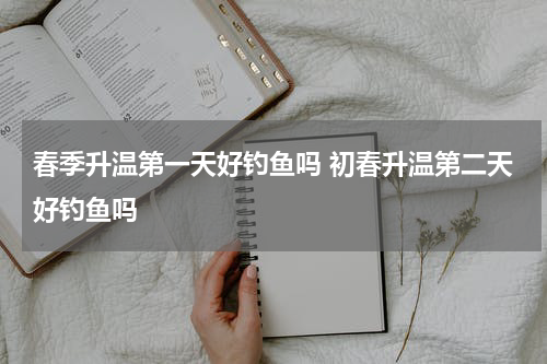 春季升温第一天好钓鱼吗 初春升温第二天好钓鱼吗