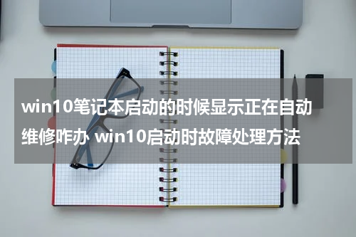 win10笔记本启动的时候显示正在自动维修咋办 win10启动时故障处理方法