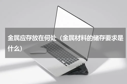 金属应存放在何处（金属材料的储存要求是什么）