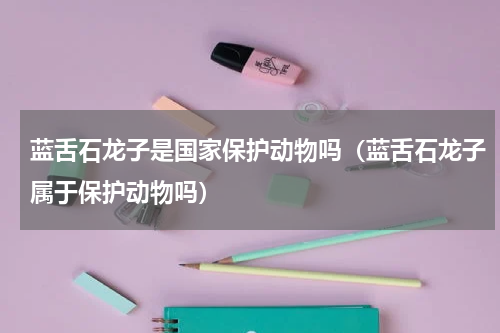 蓝舌石龙子是国家保护动物吗（蓝舌石龙子属于保护动物吗）