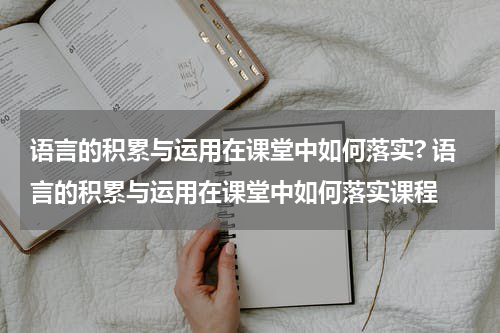 语言的积累与运用在课堂中如何落实? 语言的积累与运用在课堂中如何落实课程