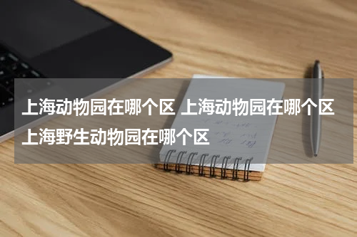上海动物园在哪个区 上海动物园在哪个区上海野生动物园在哪个区