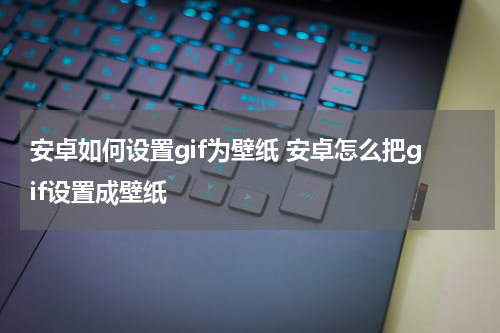 安卓如何设置gif为壁纸 安卓怎么把gif设置成壁纸