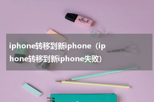 iphone转移到新iphone（iphone转移到新iphone失败）