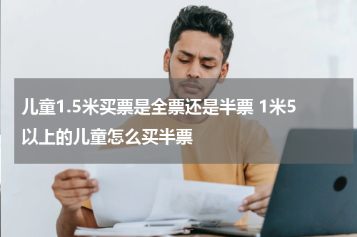 儿童1.5米买票是全票还是半票 1米5以上的儿童怎么买半票