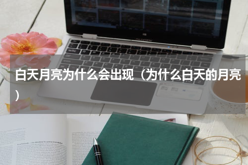 白天月亮为什么会出现（为什么白天的月亮）