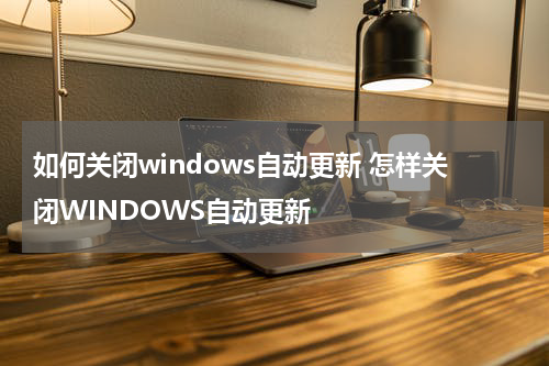 如何关闭windows自动更新 怎样关闭WINDOWS自动更新
