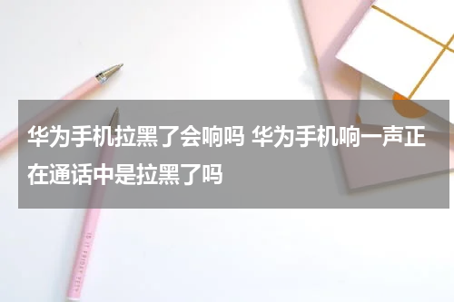华为手机拉黑了会响吗 华为手机响一声正在通话中是拉黑了吗