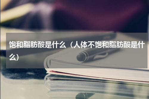 饱和脂肪酸是什么（人体不饱和脂肪酸是什么）