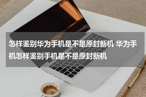 怎样鉴别华为手机是不是原封新机 华为手机怎样鉴别手机是不是原封新机