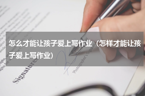 怎么才能让孩子爱上写作业（怎样才能让孩子爱上写作业）