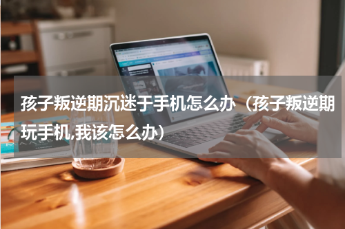 孩子叛逆期沉迷于手机怎么办（孩子叛逆期玩手机,我该怎么办）