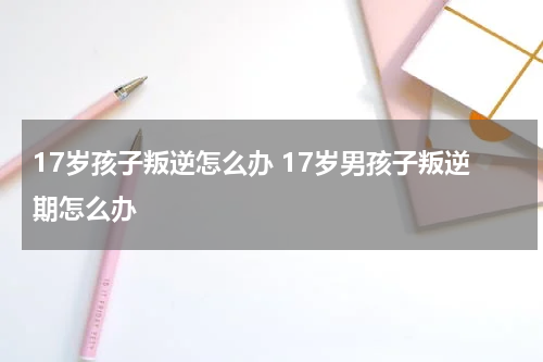 17岁孩子叛逆怎么办 17岁男孩子叛逆期怎么办