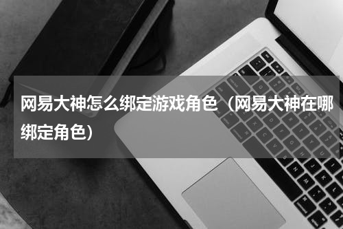 网易大神怎么绑定游戏角色（网易大神在哪绑定角色）