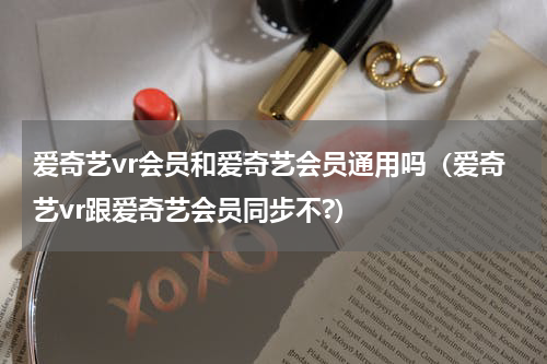爱奇艺vr会员和爱奇艺会员通用吗（爱奇艺vr跟爱奇艺会员同步不?）