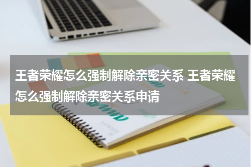 王者荣耀怎么强制解除亲密关系 王者荣耀怎么强制解除亲密关系申请
