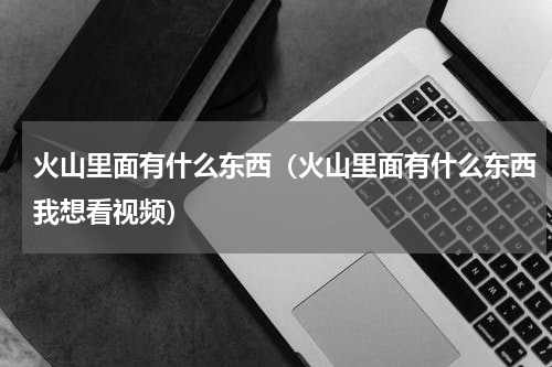 火山里面有什么东西（火山里面有什么东西我想看视频）