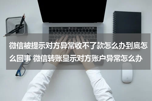 微信被提示对方异常收不了款怎么办到底怎么回事 微信转账显示对方账户异常怎么办