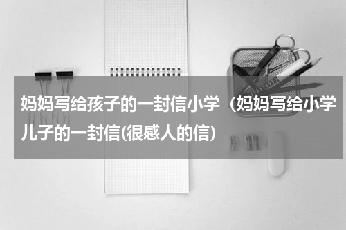 妈妈写给孩子的一封信小学（妈妈写给小学儿子的一封信(很感人的信）