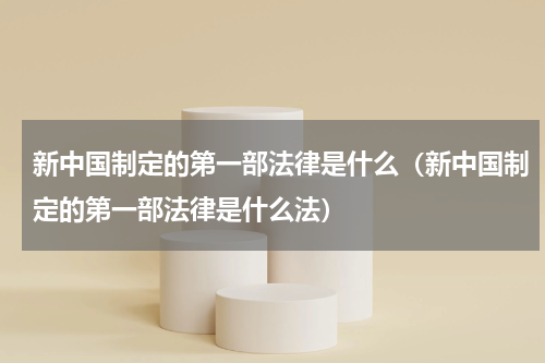 新中国制定的第一部法律是什么（新中国制定的第一部法律是什么法）