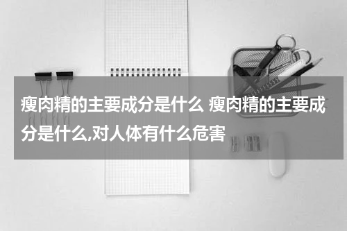 瘦肉精的主要成分是什么 瘦肉精的主要成分是什么,对人体有什么危害