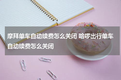 摩拜单车自动续费怎么关闭 哈啰出行单车自动续费怎么关闭
