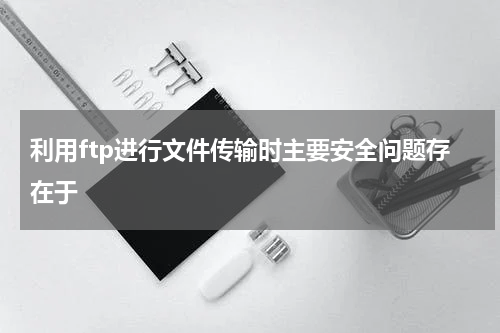 利用ftp进行文件传输时主要安全问题存在于