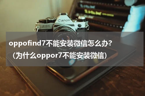 oppofind7不能安装微信怎么办?（为什么oppor7不能安装微信）