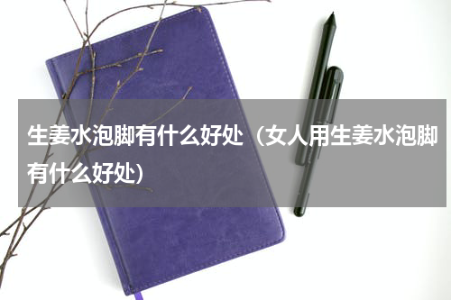 生姜水泡脚有什么好处（女人用生姜水泡脚有什么好处）