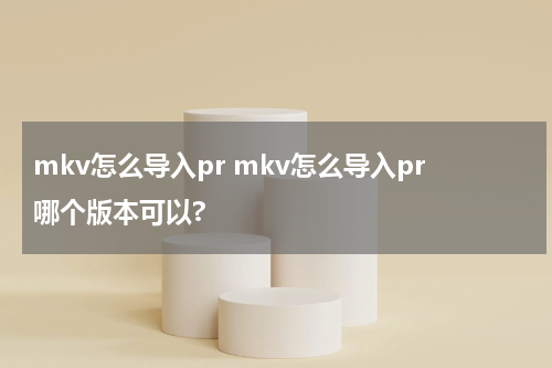 mkv怎么导入pr mkv怎么导入pr哪个版本可以?