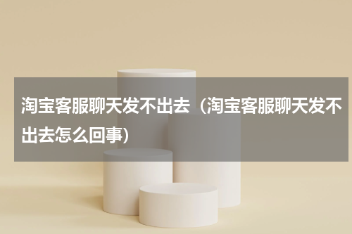 淘宝客服聊天发不出去（淘宝客服聊天发不出去怎么回事）