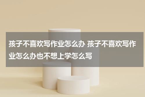 孩子不喜欢写作业怎么办 孩子不喜欢写作业怎么办也不想上学怎么写