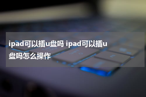 ipad可以插u盘吗 ipad可以插u盘吗怎么操作