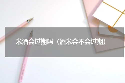米酒会过期吗（酒米会不会过期）