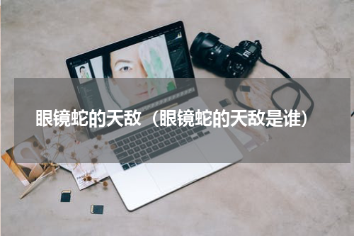 眼镜蛇的天敌（眼镜蛇的天敌是谁）