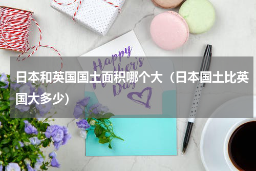 日本和英国国土面积哪个大（日本国土比英国大多少）