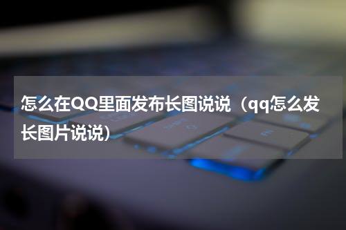 怎么在QQ里面发布长图说说（qq怎么发长图片说说）