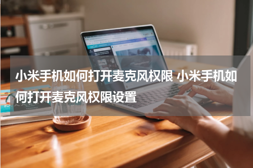 小米手机如何打开麦克风权限 小米手机如何打开麦克风权限设置