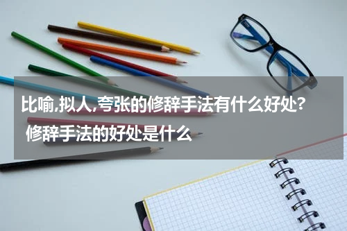 比喻,拟人,夸张的修辞手法有什么好处? 修辞手法的好处是什么