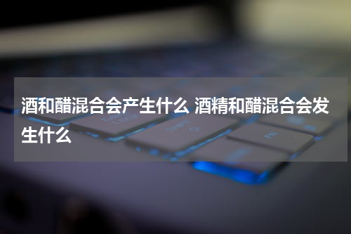 酒和醋混合会产生什么 酒精和醋混合会发生什么