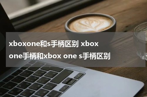 xboxone和s手柄区别 xbox one手柄和xbox one s手柄区别