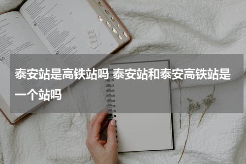 泰安站是高铁站吗 泰安站和泰安高铁站是一个站吗