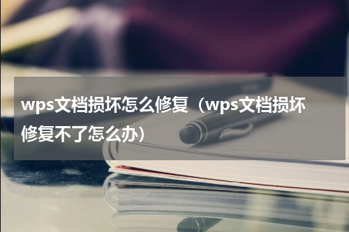 wps文档损坏怎么修复（wps文档损坏修复不了怎么办）