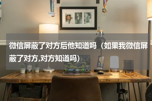 微信屏蔽了对方后他知道吗（如果我微信屏蔽了对方,对方知道吗）