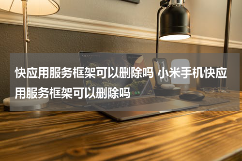 快应用服务框架可以删除吗 小米手机快应用服务框架可以删除吗
