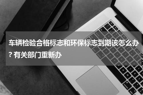 车辆检验合格标志和环保标志到期该怎么办? 有关部门重新办